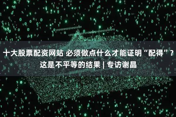 十大股票配资网站 必须做点什么才能证明“配得”？这是不平等的结果 | 专访谢晶