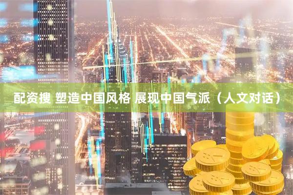 配资搜 塑造中国风格 展现中国气派（人文对话）