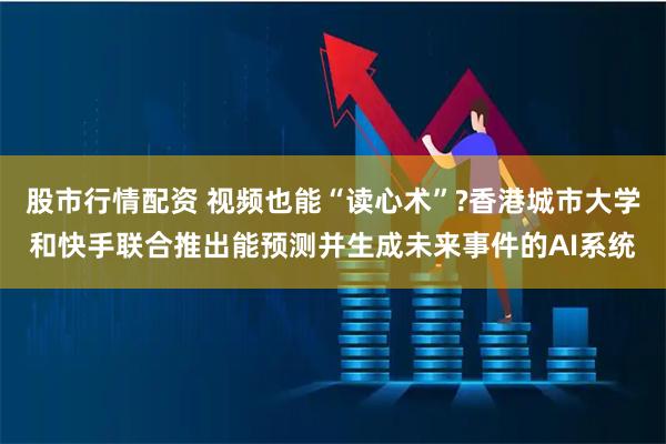 股市行情配资 视频也能“读心术”?香港城市大学和快手联合推出能预测并生成未来事件的AI系统