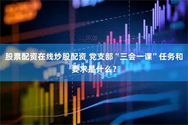 股票配资在线炒股配资 党支部“三会一课”任务和要求是什么？