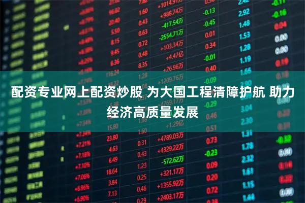 配资专业网上配资炒股 为大国工程清障护航 助力经济高质量发展