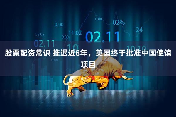 股票配资常识 推迟近8年，英国终于批准中国使馆项目