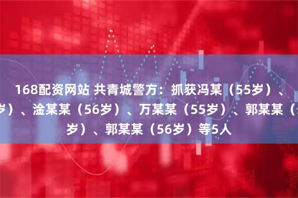 168配资网站 共青城警方：抓获冯某（55岁）、陈某某（35岁）、淦某某（56岁）、万某某（55岁）、郭某某（56岁）等5人