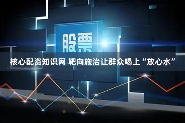 核心配资知识网 靶向施治让群众喝上“放心水”
