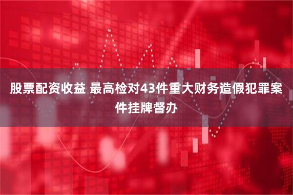 股票配资收益 最高检对43件重大财务造假犯罪案件挂牌督办