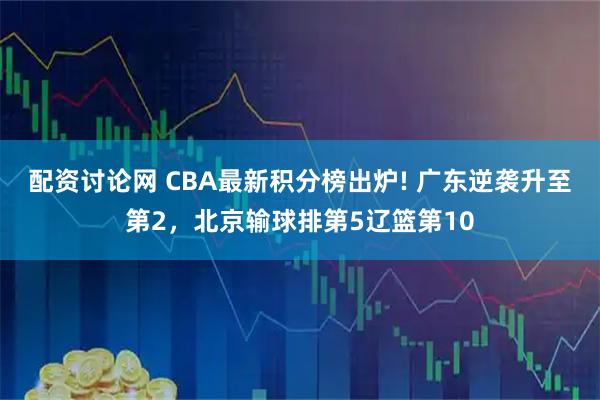 配资讨论网 CBA最新积分榜出炉! 广东逆袭升至第2，北京输球排第5辽篮第10