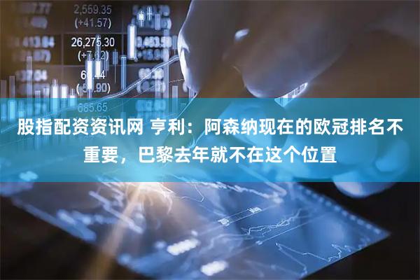 股指配资资讯网 亨利：阿森纳现在的欧冠排名不重要，巴黎去年就不在这个位置