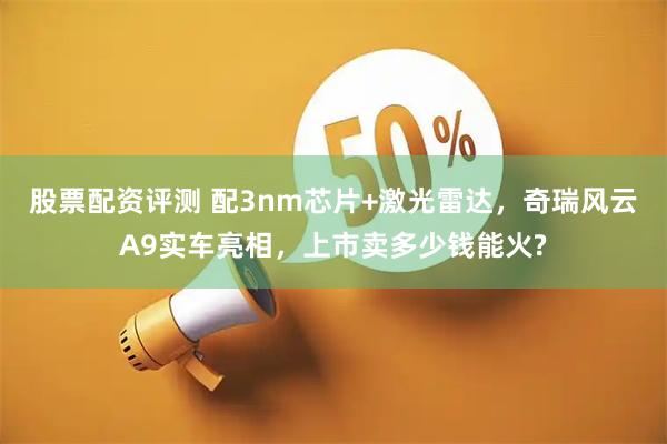 股票配资评测 配3nm芯片+激光雷达，奇瑞风云A9实车亮相，上市卖多少钱能火?
