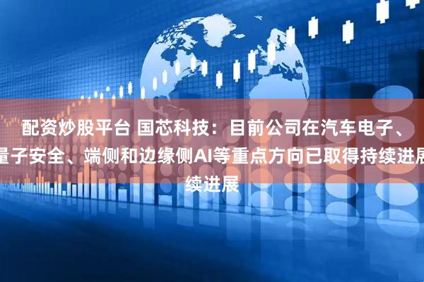 配资炒股平台 国芯科技：目前公司在汽车电子、量子安全、端侧和边缘侧AI等重点方向已取得持续进展