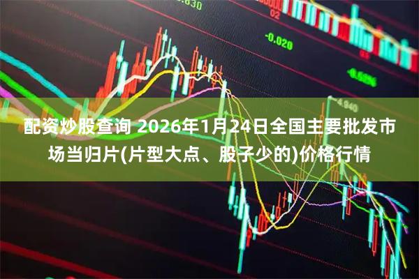 配资炒股查询 2026年1月24日全国主要批发市场当归片(片型大点、股子少的)价格行情