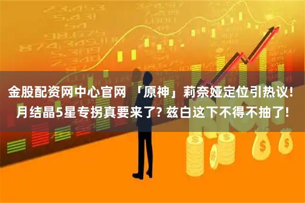 金股配资网中心官网 「原神」莉奈娅定位引热议! 月结晶5星专拐真要来了? 兹白这下不得不抽了!