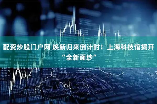 配资炒股门户网 焕新归来倒计时！上海科技馆揭开“全新面纱”