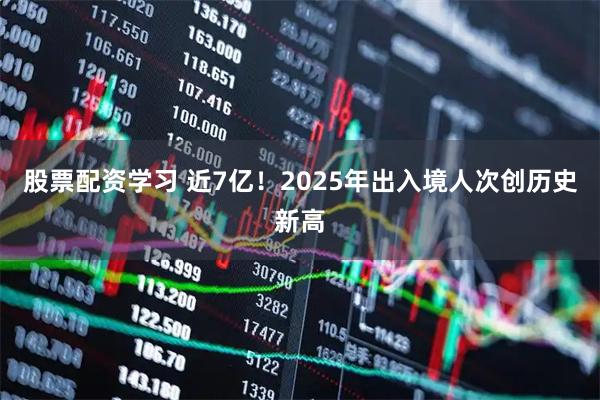 股票配资学习 近7亿！2025年出入境人次创历史新高