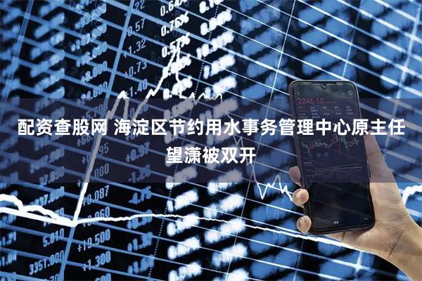 配资查股网 海淀区节约用水事务管理中心原主任望潇被双开