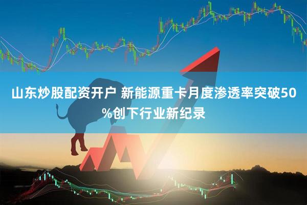 山东炒股配资开户 新能源重卡月度渗透率突破50%创下行业新纪录