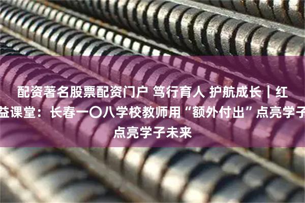 配资著名股票配资门户 笃行育人 护航成长｜红心公益课堂：长春一〇八学校教师用“额外付出”点亮学子未来