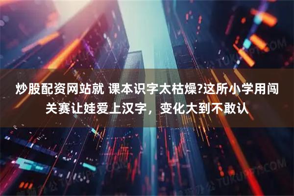炒股配资网站就 课本识字太枯燥?这所小学用闯关赛让娃爱上汉字，变化大到不敢认