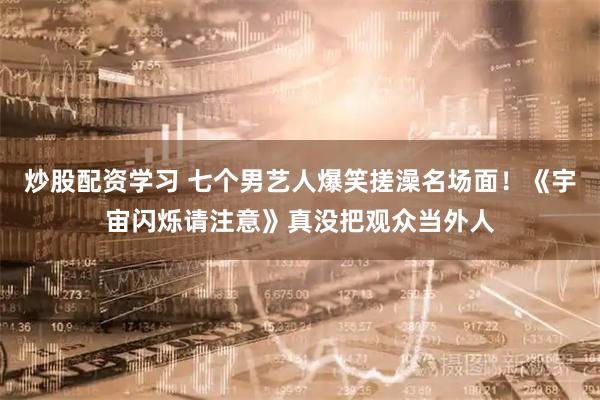 炒股配资学习 七个男艺人爆笑搓澡名场面！《宇宙闪烁请注意》真没把观众当外人
