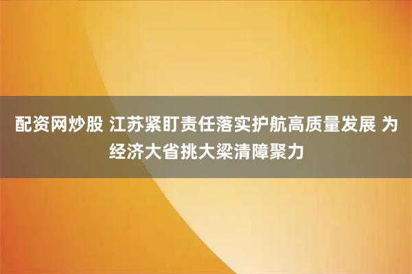 配资网炒股 江苏紧盯责任落实护航高质量发展 为经济大省挑大梁清障聚力