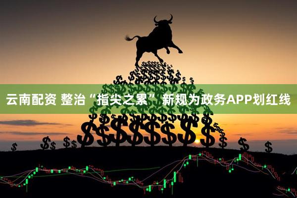 云南配资 整治“指尖之累” 新规为政务APP划红线