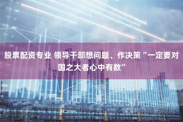 股票配资专业 领导干部想问题、作决策“一定要对国之大者心中有数”
