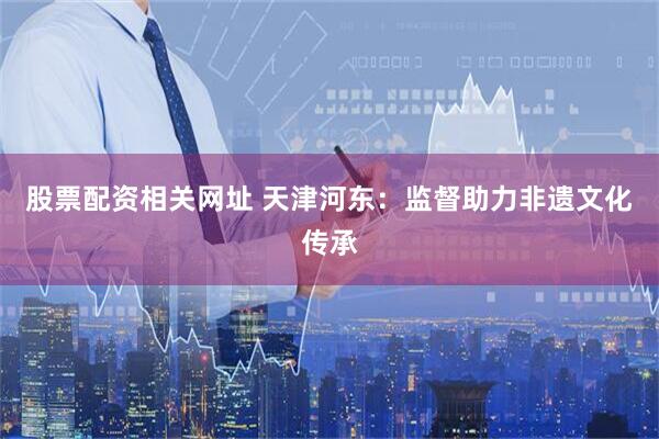 股票配资相关网址 天津河东：监督助力非遗文化传承
