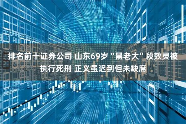 排名前十证券公司 山东69岁“黑老大”段效灵被执行死刑 正义虽迟到但未缺席
