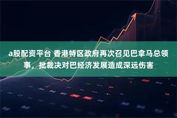 a股配资平台 香港特区政府再次召见巴拿马总领事，批裁决对巴经济发展造成深远伤害