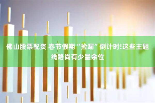 佛山股票配资 春节假期“捡漏”倒计时!这些主题线路尚有少量余位