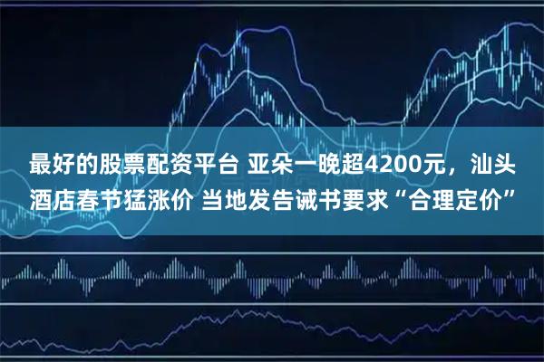 最好的股票配资平台 亚朵一晚超4200元，汕头酒店春节猛涨价 当地发告诫书要求“合理定价”