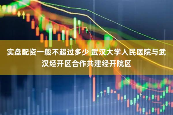 实盘配资一般不超过多少 武汉大学人民医院与武汉经开区合作共建经开院区