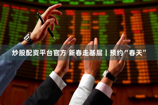 炒股配资平台官方 新春走基层｜预约“春天”