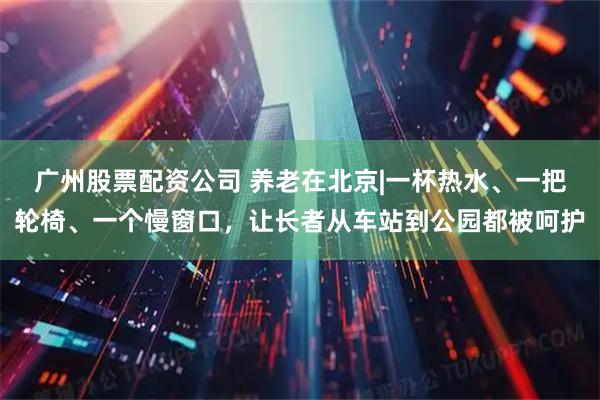 广州股票配资公司 养老在北京|一杯热水、一把轮椅、一个慢窗口，让长者从车站到公园都被呵护