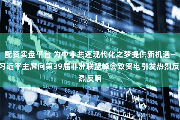 配资实盘平台 为中非共逐现代化之梦提供新机遇——习近平主席向第39届非洲联盟峰会致贺电引发热烈反响