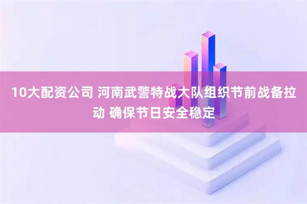 10大配资公司 河南武警特战大队组织节前战备拉动 确保节日安全稳定