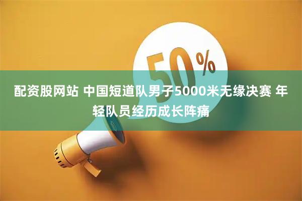 配资股网站 中国短道队男子5000米无缘决赛 年轻队员经历成长阵痛