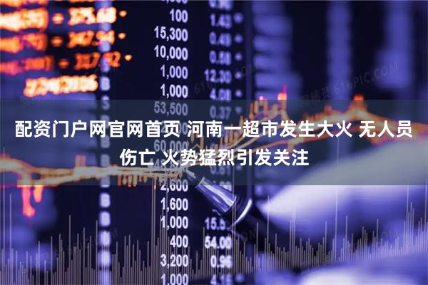 配资门户网官网首页 河南一超市发生大火 无人员伤亡 火势猛烈引发关注
