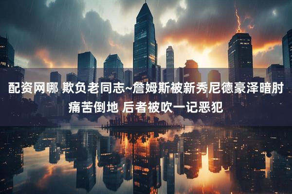 配资网哪 欺负老同志~詹姆斯被新秀尼德豪泽暗肘痛苦倒地 后者被吹一记恶犯