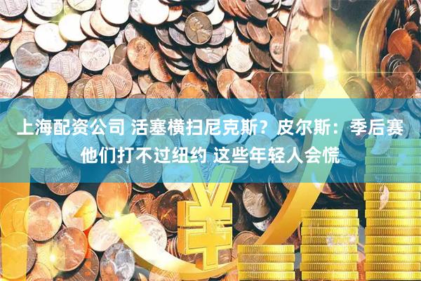上海配资公司 活塞横扫尼克斯？皮尔斯：季后赛他们打不过纽约 这些年轻人会慌