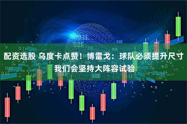 配资选股 乌度卡点赞！博雷戈：球队必须提升尺寸 我们会坚持大阵容试验