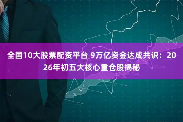全国10大股票配资平台 9万亿资金达成共识：2026年初五大核心重仓股揭秘