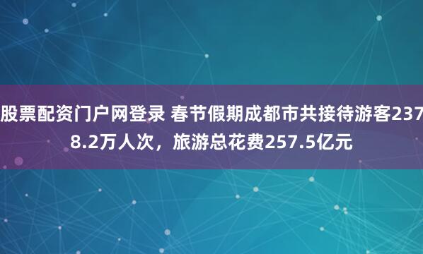 股票配资门户网登录 春节假期成都市共接待游客2378.2万人次，旅游总花费257.5亿元