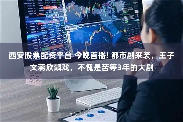 西安股票配资平台 今晚首播! 都市剧来袭，王子文蒋欣飙戏，不愧是苦等3年的大剧