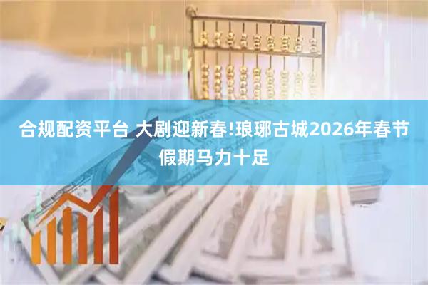 合规配资平台 大剧迎新春!琅琊古城2026年春节假期马力十足