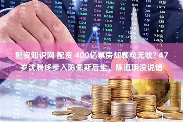 配资知识网 配资 400亿票房却颗粒无收? 47岁沈腾终步入陈佩斯后尘，陈道明没说错