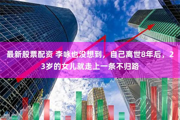 最新股票配资 李咏也没想到，自己离世8年后，23岁的女儿就走上一条不归路