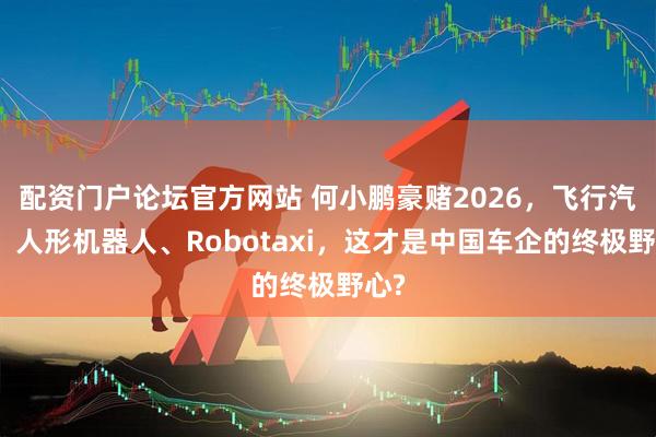 配资门户论坛官方网站 何小鹏豪赌2026，飞行汽车、人形机器人、Robotaxi，这才是中国车企的终极野心?