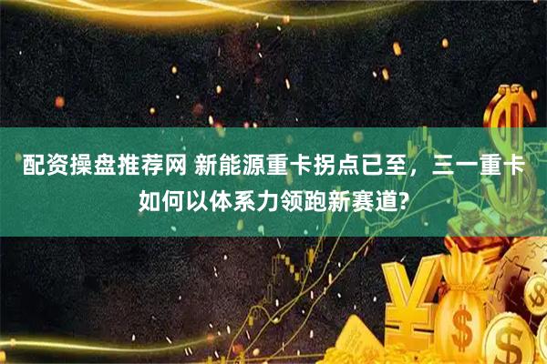 配资操盘推荐网 新能源重卡拐点已至，三一重卡如何以体系力领跑新赛道?