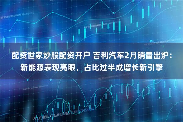 配资世家炒股配资开户 吉利汽车2月销量出炉：新能源表现亮眼，占比过半成增长新引擎