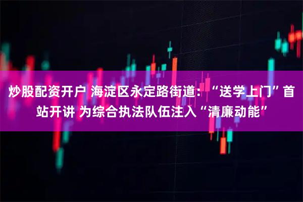 炒股配资开户 海淀区永定路街道：“送学上门”首站开讲 为综合执法队伍注入“清廉动能”